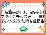 广东汕头幼儿师范高等专科学校什么专业最好，一年招多少人(汕头幼师专业招生)