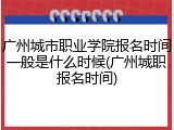 广州城市职业学院报名时间一般是什么时候(广州城职报名时间)