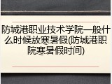 防城港职业技术学院一般什么时候放寒暑假(防城港职院寒暑假时间)