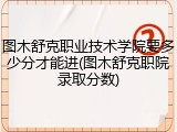 图木舒克职业技术学院要多少分才能进(图木舒克职院录取分数)