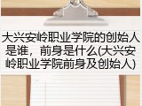 大兴安岭职业学院的创始人是谁，前身是什么(大兴安岭职业学院前身及创始人)