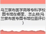 乌兰察布医学高等专科学校图书馆在哪里，怎么样(乌兰察布医专图书馆位置评价)