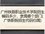 广州铁路职业技术学院招生编码多少，隶属哪个部门(广铁职院招生代码归属)