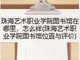 珠海艺术职业学院图书馆在哪里，怎么样(珠海艺术职业学院图书馆位置与评价)