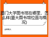 厦门大学图书馆在哪里，怎么样(厦大图书馆位置与概况)