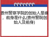 贵州警察学院的创始人是谁，前身是什么(贵州警院创始人及前身)