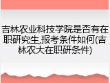 吉林农业科技学院是否有在职研究生,报考条件如何(吉林农大在职研条件)