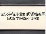 武汉学院毕业如何调档案呢(武汉学院毕业调档)