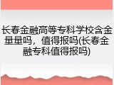 长春金融高等专科学校含金量量吗，值得报吗(长春金融专科值得报吗)