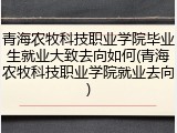 青海农牧科技职业学院毕业生就业大致去向如何(青海农牧科技职业学院就业去向)