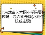 北京戏曲艺术职业学院要住校吗，是否能走读(北戏住校或走读)