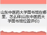 山东中医药大学图书馆在哪里，怎么样(山东中医药大学图书馆位置评价)