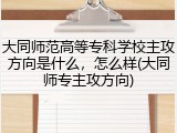 大同师范高等专科学校主攻方向是什么，怎么样(大同师专主攻方向)