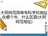 大同师范高等专科学校地址在哪个市，什么区县(大同师范地址)