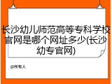 长沙幼儿师范高等专科学校官网是哪个网址多少(长沙幼专官网)