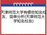 天津师范大学有哪些知名校友，简单分析(天津师范大学知名校友)
