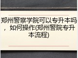 郑州警察学院可以专升本吗，如何操作(郑州警院专升本流程)