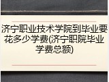 济宁职业技术学院到毕业要花多少学费(济宁职院毕业学费总额)