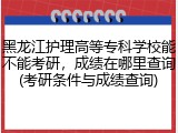 黑龙江护理高等专科学校能不能考研，成绩在哪里查询(考研条件与成绩查询)
