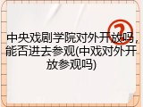 中央戏剧学院对外开放吗，能否进去参观(中戏对外开放参观吗)