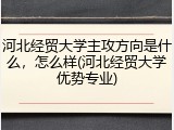 河北经贸大学主攻方向是什么，怎么样(河北经贸大学优势专业)