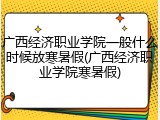 广西经济职业学院一般什么时候放寒暑假(广西经济职业学院寒暑假)