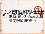 广东文艺职业学院含金量量吗，值得报吗(广东文艺职业学院值得报吗)
