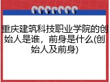 重庆建筑科技职业学院的创始人是谁，前身是什么(创始人及前身)