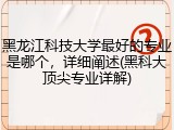 黑龙江科技大学最好的专业是哪个，详细阐述(黑科大顶尖专业详解)