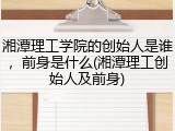 湘潭理工学院的创始人是谁，前身是什么(湘潭理工创始人及前身)