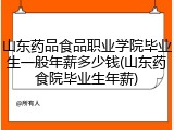 山东药品食品职业学院毕业生一般年薪多少钱(山东药食院毕业生年薪)