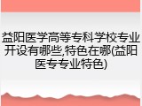 益阳医学高等专科学校专业开设有哪些,特色在哪(益阳医专专业特色)
