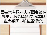 西安汽车职业大学图书馆在哪里，怎么样(西安汽车职业大学图书馆位置评价)