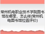 常州机电职业技术学院图书馆在哪里，怎么样(常州机电图书馆位置评价)