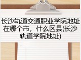 长沙轨道交通职业学院地址在哪个市，什么区县(长沙轨道学院地址)