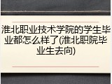 淮北职业技术学院的学生毕业都怎么样了(淮北职院毕业生去向)