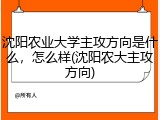 沈阳农业大学主攻方向是什么，怎么样(沈阳农大主攻方向)