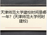 天津师范大学建校时间是哪一年？(天津师范大学何时建校)
