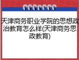 天津商务职业学院的思想政治教育怎么样(天津商务思政教育)