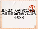 遵义医科大学有哪些专业，就业前景如何(遵义医科专业就业)