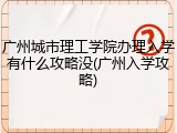 广州城市理工学院办理入学有什么攻略没(广州入学攻略)