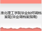 淮北理工学院毕业如何调档案呢(毕业调档案指南)