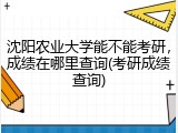 沈阳农业大学能不能考研，成绩在哪里查询(考研成绩查询)