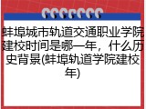蚌埠城市轨道交通职业学院建校时间是哪一年，什么历史背景(蚌埠轨道学院建校年)