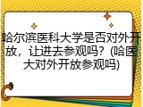 哈尔滨医科大学是否对外开放，让进去参观吗？(哈医大对外开放参观吗)