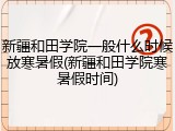 新疆和田学院一般什么时候放寒暑假(新疆和田学院寒暑假时间)