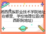 湘西民族职业技术学院地址在哪里，学校地理位置(湘西职院地址)