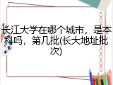 长江大学在哪个城市，是本科吗，第几批(长大地址批次)