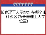长春理工大学地址在哪个市，什么区县(长春理工大学位置)