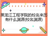 黑龙江工程学院的校名来历有什么渊源(校名渊源)
